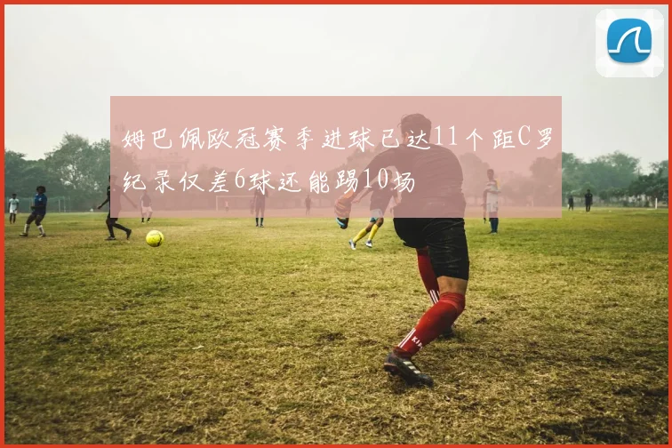 姆巴佩欧冠赛季进球已达11个距C罗纪录仅差6球还能踢10场