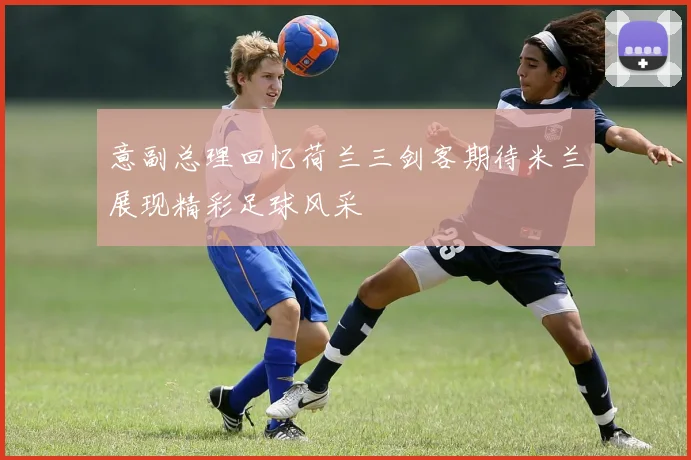 意副总理回忆荷兰三剑客期待米兰展现精彩足球风采