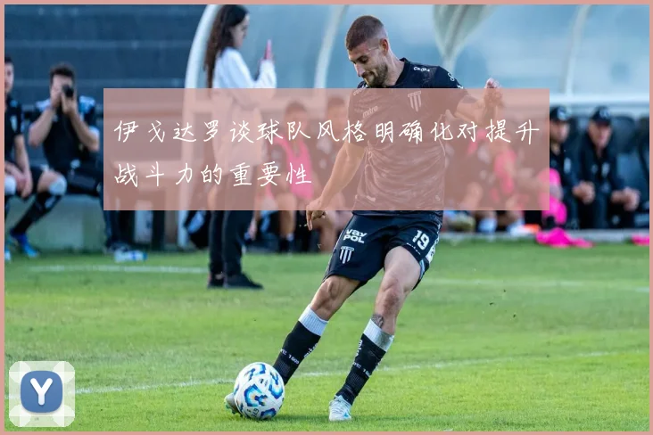 伊戈达罗谈球队风格明确化对提升战斗力的重要性