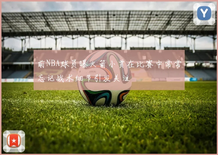 前NBA球员曝火箭小贾在比赛中常常忘记战术细节引发关注