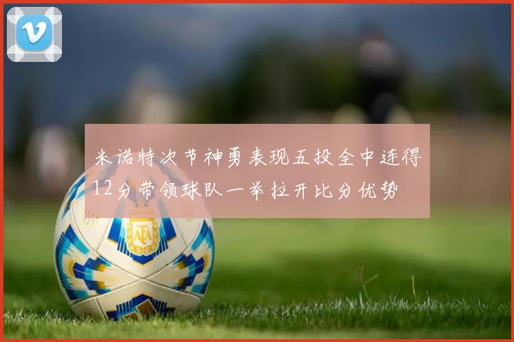 米诺特次节神勇表现五投全中连得12分带领球队一举拉开比分优势