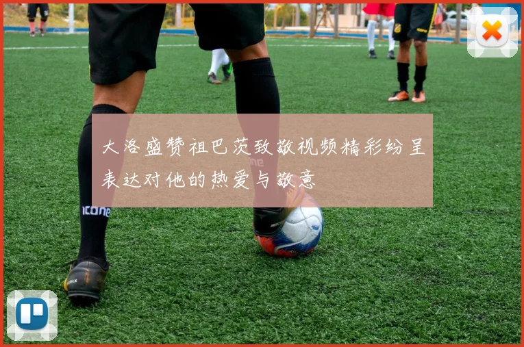大洛盛赞祖巴茨致敬视频精彩纷呈表达对他的热爱与敬意