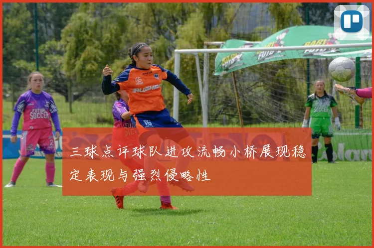 三球点评球队进攻流畅小桥展现稳定表现与强烈侵略性