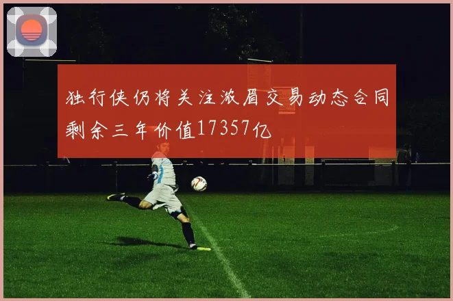 独行侠仍将关注浓眉交易动态合同剩余三年价值17357亿