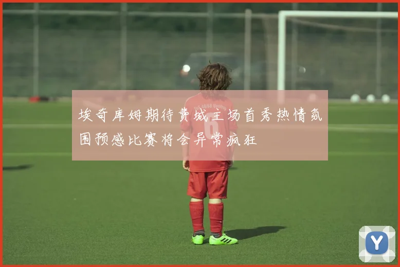 埃奇库姆期待费城主场首秀热情氛围预感比赛将会异常疯狂