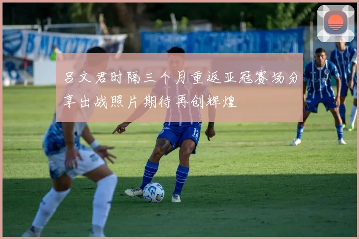 吕文君时隔三个月重返亚冠赛场分享出战照片期待再创辉煌