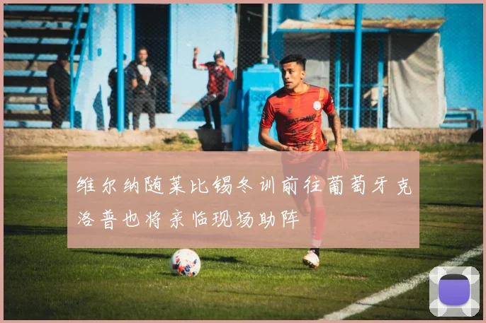 维尔纳随莱比锡冬训前往葡萄牙克洛普也将亲临现场助阵