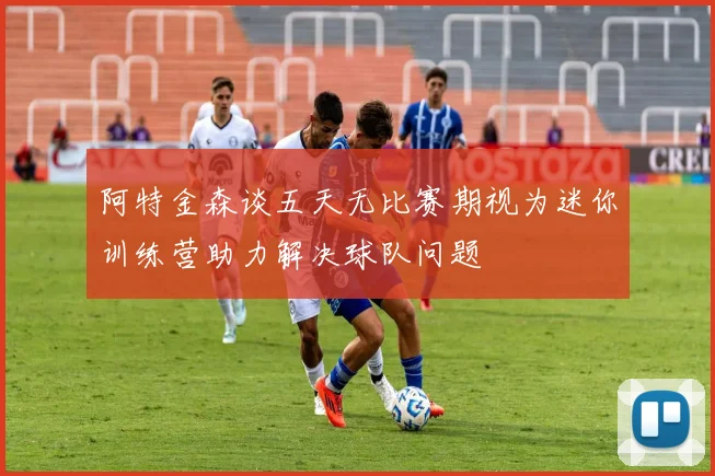 阿特金森谈五天无比赛期视为迷你训练营助力解决球队问题