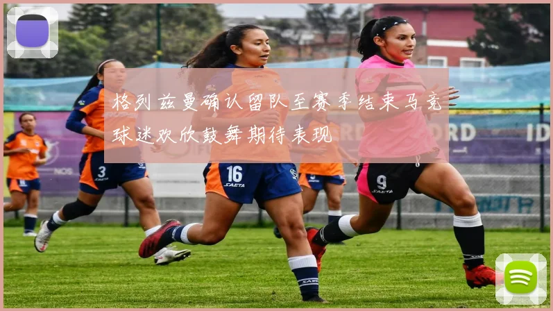 格列兹曼确认留队至赛季结束马竞球迷欢欣鼓舞期待表现