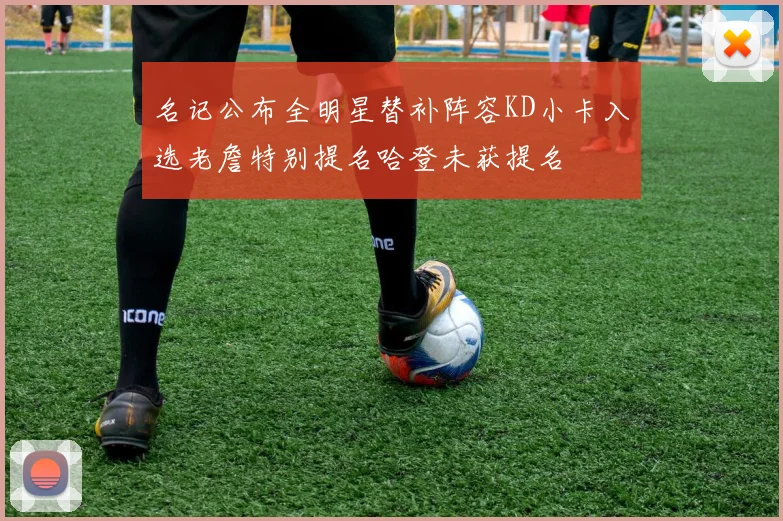 名记公布全明星替补阵容KD小卡入选老詹特别提名哈登未获提名