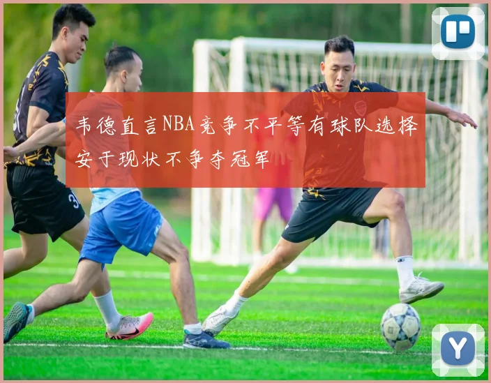 韦德直言NBA竞争不平等有球队选择安于现状不争夺冠军