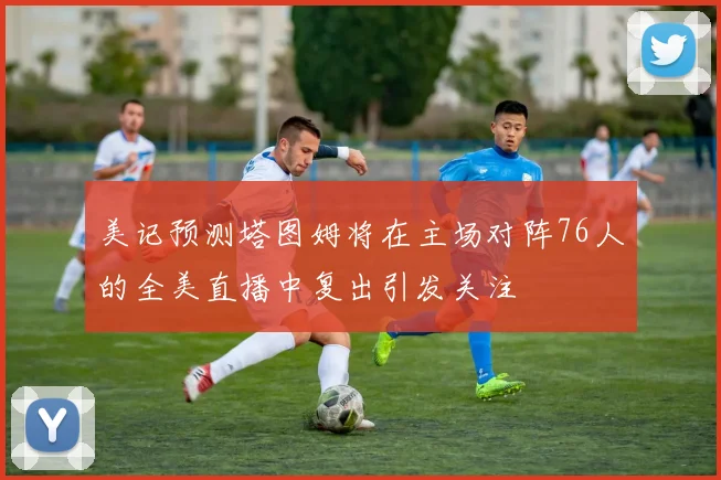 美记预测塔图姆将在主场对阵76人的全美直播中复出引发关注