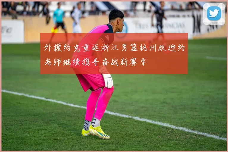 外援约克重返浙江男篮杭州欢迎约老师继续携手奋战新赛季