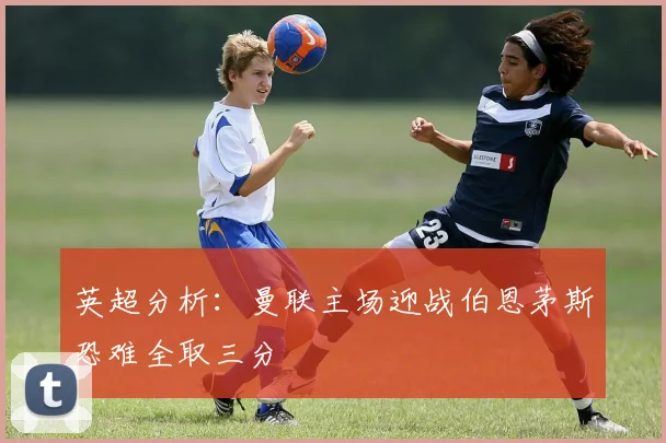 英超分析：曼联主场迎战伯恩茅斯恐难全取三分