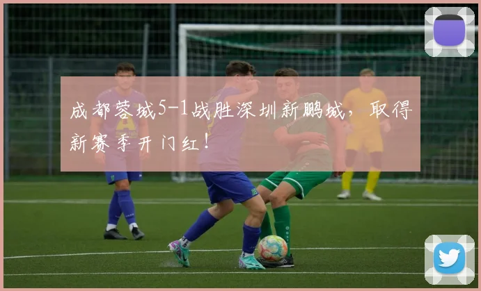 成都蓉城5-1战胜深圳新鹏城，取得新赛季开门红！