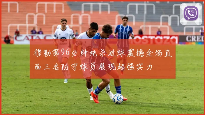穆勒第96分钟绝杀进球震撼全场直面三名防守球员展现超强实力
