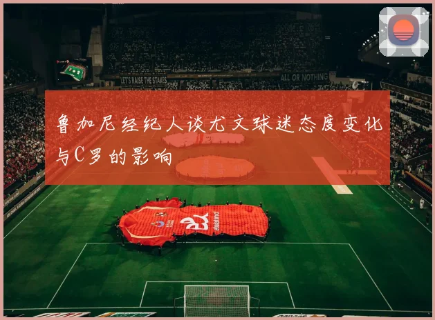 鲁加尼经纪人谈尤文球迷态度变化与C罗的影响