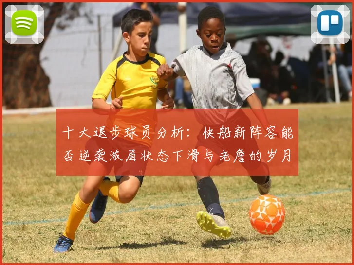 十大退步球员分析：快船新阵容能否逆袭浓眉状态下滑与老詹的岁月流逝