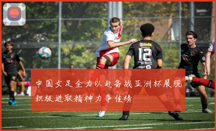 中国女足全力以赴备战亚洲杯展现积极进取精神力争佳绩