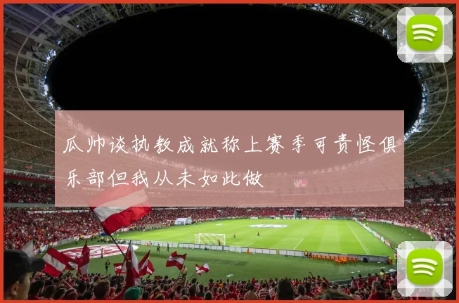 瓜帅谈执教成就称上赛季可责怪俱乐部但我从未如此做
