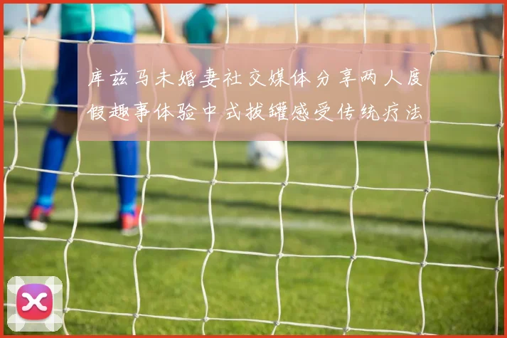 库兹马未婚妻社交媒体分享两人度假趣事体验中式拔罐感受传统疗法魅力