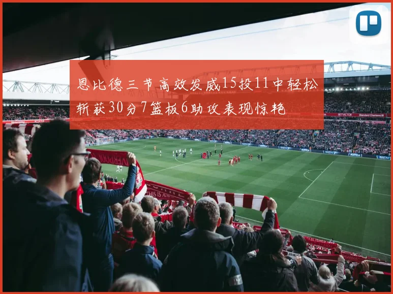 恩比德三节高效发威15投11中轻松斩获30分7篮板6助攻表现惊艳