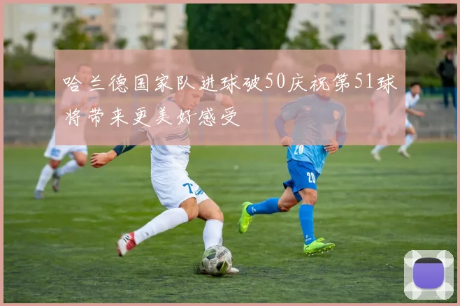 哈兰德国家队进球破50庆祝第51球将带来更美好感受