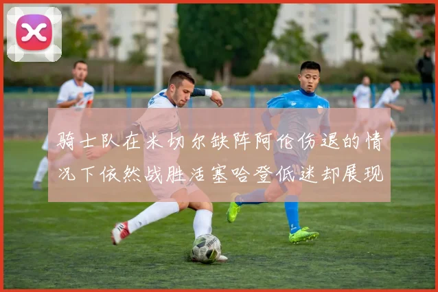 骑士队在米切尔缺阵阿伦伤退的情况下依然战胜活塞哈登低迷却展现季后赛实力