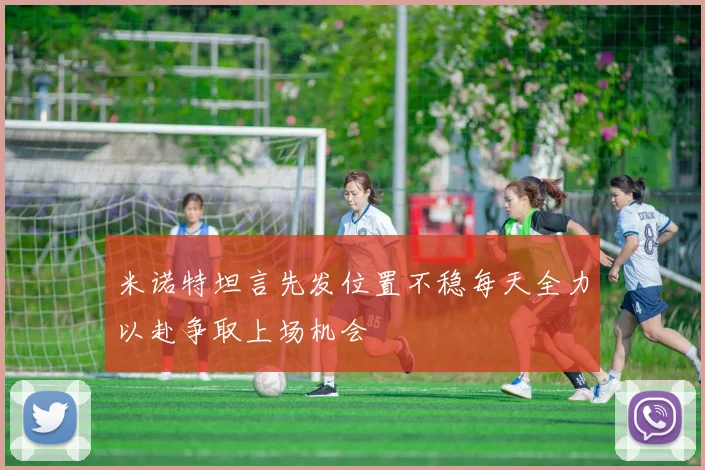 米诺特坦言先发位置不稳每天全力以赴争取上场机会