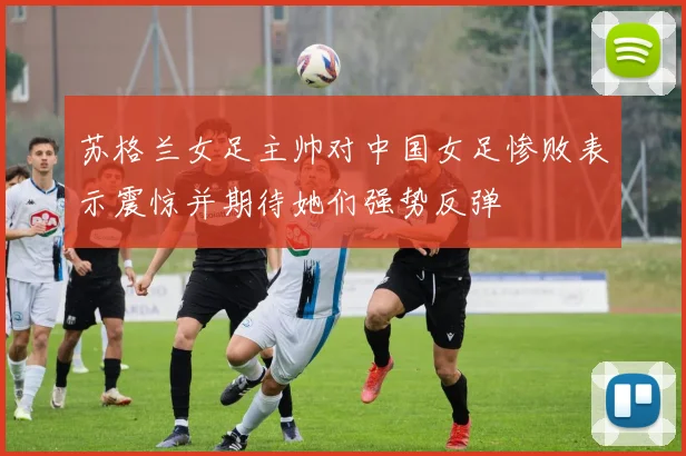 苏格兰女足主帅对中国女足惨败表示震惊并期待她们强势反弹