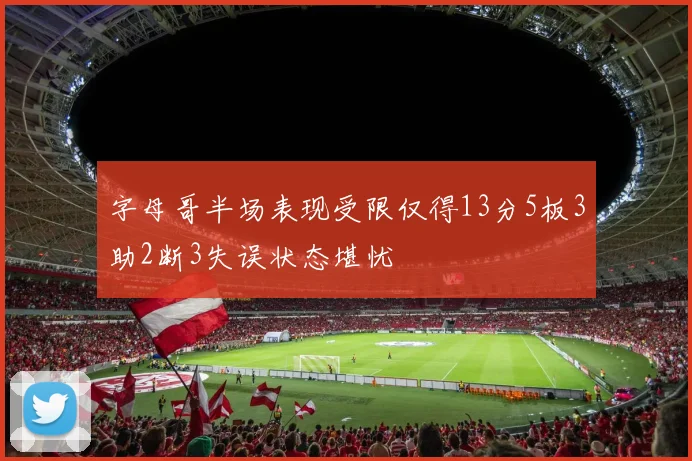 字母哥半场表现受限仅得13分5板3助2断3失误状态堪忧