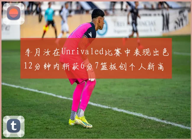 李月汝在Unrivaled比赛中表现出色12分钟内斩获6分7篮板创个人新高