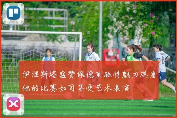 伊涅斯塔盛赞佩德里独特魅力观看他的比赛如同享受艺术表演