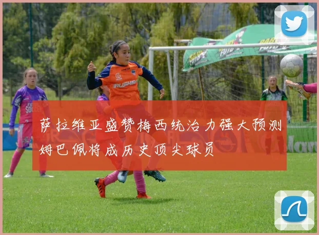 萨拉维亚盛赞梅西统治力强大预测姆巴佩将成历史顶尖球员
