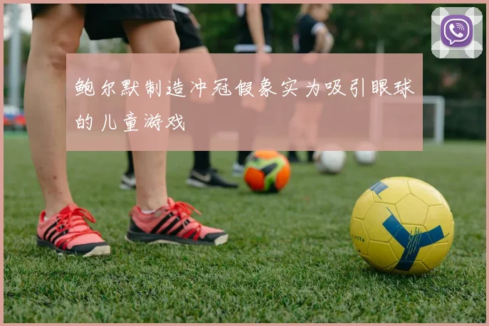 鲍尔默制造冲冠假象实为吸引眼球的儿童游戏