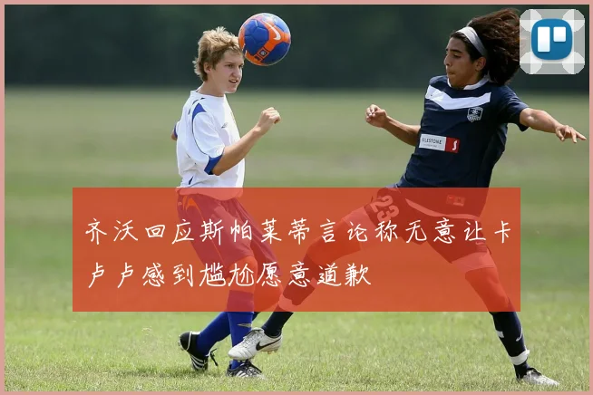 齐沃回应斯帕莱蒂言论称无意让卡卢卢感到尴尬愿意道歉