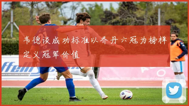 韦德谈成功标准以乔丹六冠为榜样定义冠军价值