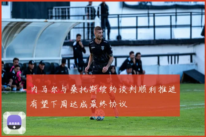 内马尔与桑托斯续约谈判顺利推进有望下周达成最终协议