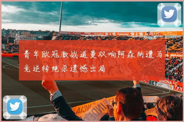 青年欧冠激战道曼双响阿森纳遭马竞逆转绝杀遗憾出局