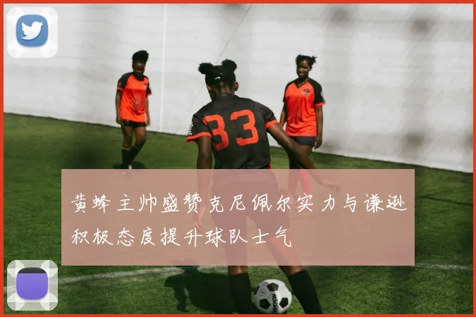 黄蜂主帅盛赞克尼佩尔实力与谦逊积极态度提升球队士气