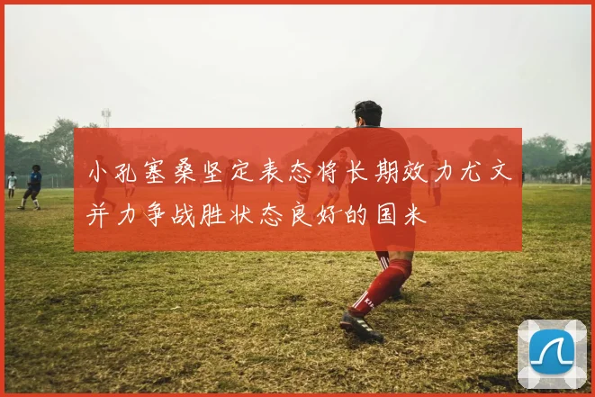 小孔塞桑坚定表态将长期效力尤文并力争战胜状态良好的国米