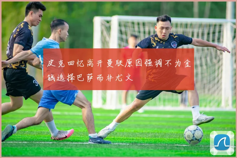 皮克回忆离开曼联原因强调不为金钱选择巴萨而非尤文